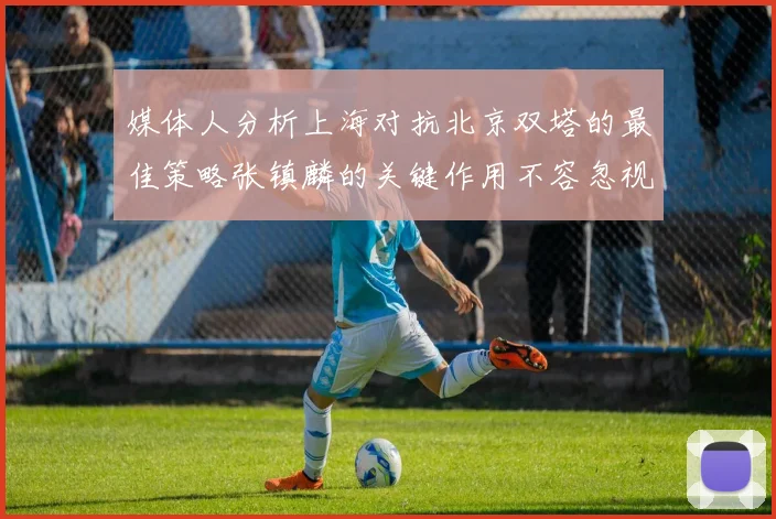 媒体人分析上海对抗北京双塔的最佳策略张镇麟的关键作用不容忽视