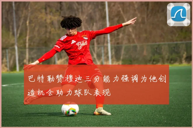 巴特勒赞穆迪三分能力强调为他创造机会助力球队表现
