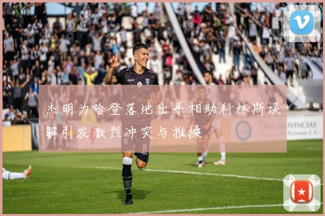 杰明为哈登落地出手相助科林斯误解引发激烈冲突与推搡
