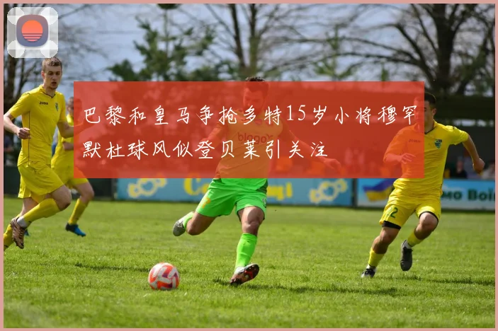 巴黎和皇马争抢多特15岁小将穆罕默杜球风似登贝莱引关注