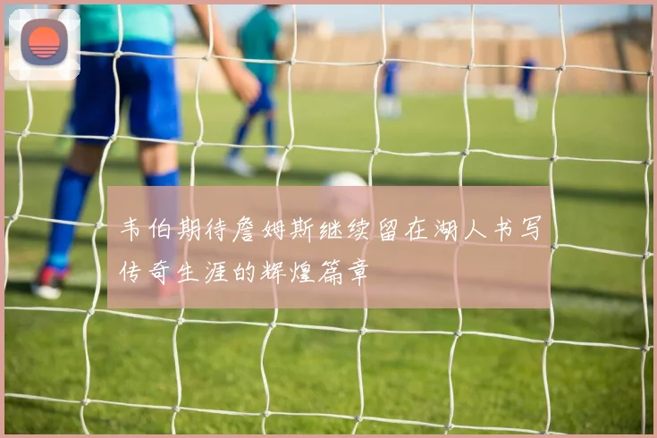 韦伯期待詹姆斯继续留在湖人书写传奇生涯的辉煌篇章