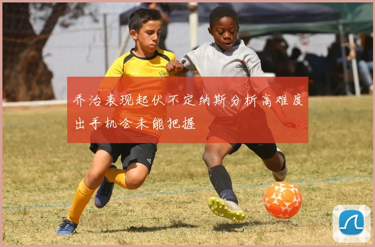 乔治表现起伏不定纳斯分析高难度出手机会未能把握