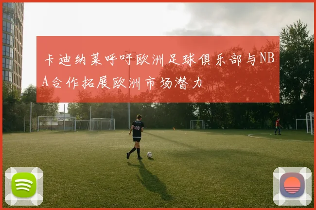 卡迪纳莱呼吁欧洲足球俱乐部与NBA合作拓展欧洲市场潜力