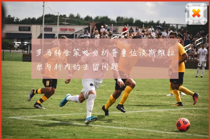 罗马转会策略分析普鲁佐谈斯维拉尔与科内的去留问题