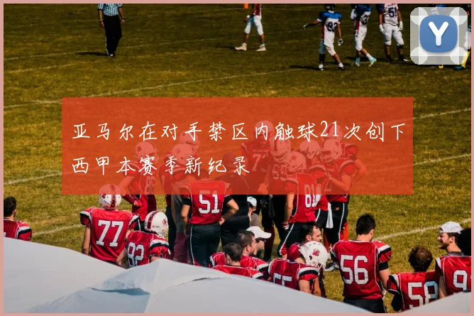 亚马尔在对手禁区内触球21次创下西甲本赛季新纪录