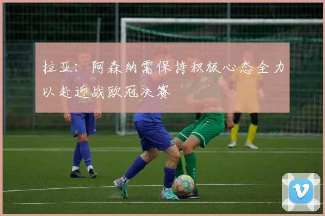 拉亚：阿森纳需保持积极心态全力以赴迎战欧冠决赛