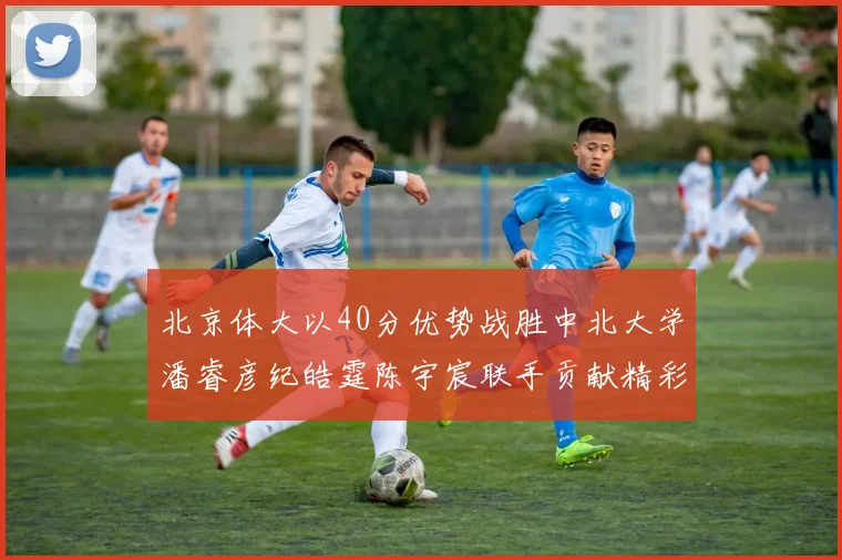 北京体大以40分优势战胜中北大学潘睿彦纪皓霆陈宇宸联手贡献精彩表现