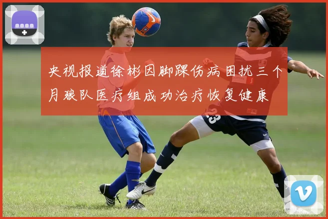 央视报道徐彬因脚踝伤病困扰三个月狼队医疗组成功治疗恢复健康