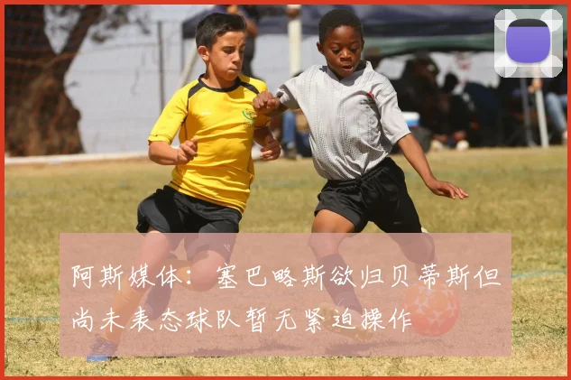 阿斯媒体：塞巴略斯欲归贝蒂斯但尚未表态球队暂无紧迫操作
