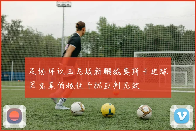 足协评议玉昆战新鹏城奥斯卡进球因克莱伯越位干扰应判无效